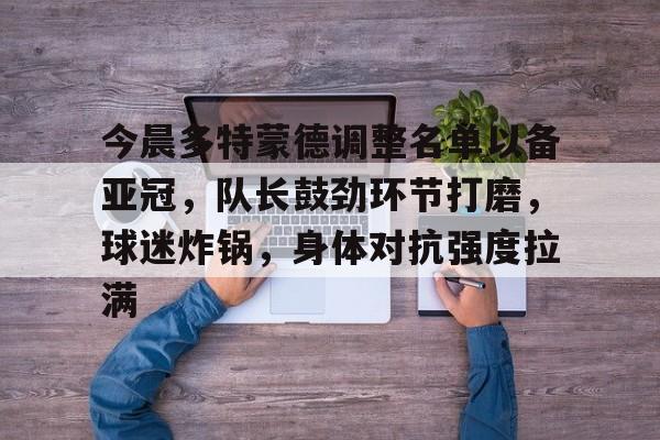 易胜博体育官方网站-包含今晨多特蒙德调整名单以备亚冠，队长鼓劲环节打磨，球迷炸锅，身体对抗强度拉满的词条